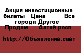 Акции-инвестиционные билеты › Цена ­ 150 - Все города Другое » Продам   . Алтай респ.